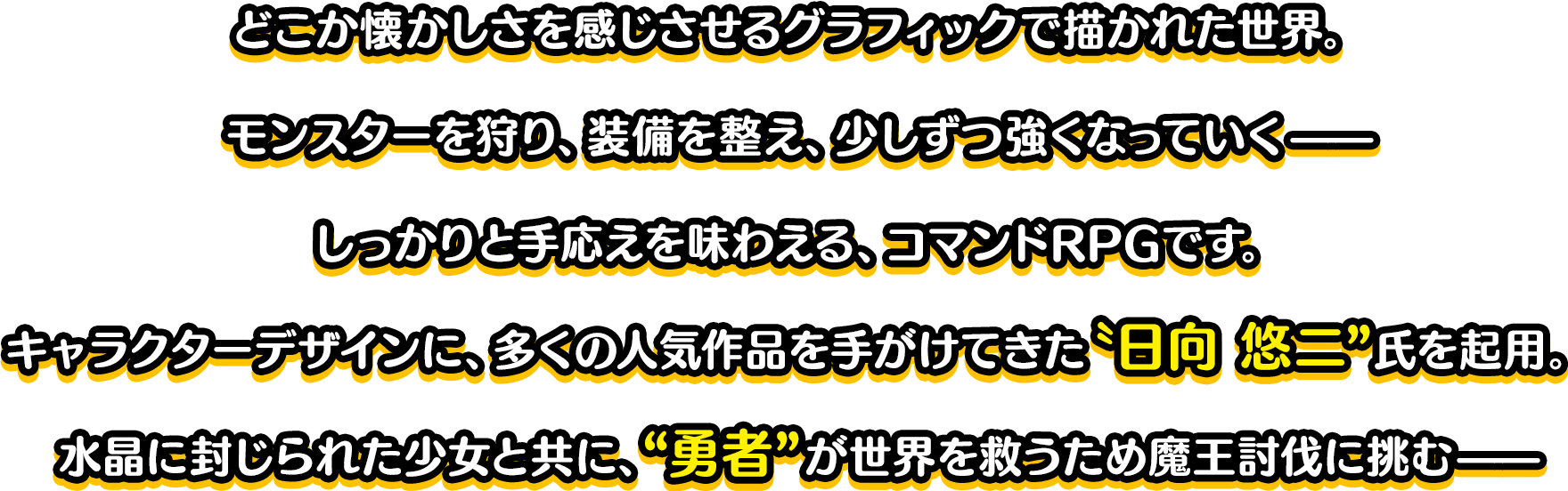 どこか懐かしさを感じさせるグラフィックで描かれた世界。モンスターを狩り、装備を整え、少しずつ強くなっていく——しっかりと手応えを味わえる、コマンドRPGです。キャラクターデザインに、多くの人気作品を手がけてきた〝日向 悠二”氏を起用。水晶に封じられた少女と共に、“勇者”が世界を救うため魔王討伐に挑む——洗練されたシステムで、王道ファンタジーの物語を、お楽しみください。