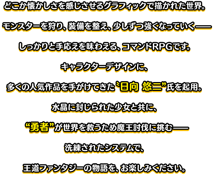 どこか懐かしさを感じさせるグラフィックで描かれた世界。モンスターを狩り、装備を整え、少しずつ強くなっていく——しっかりと手応えを味わえる、コマンドRPGです。キャラクターデザインに、多くの人気作品を手がけてきた〝日向 悠二”氏を起用。水晶に封じられた少女と共に、“勇者”が世界を救うため魔王討伐に挑む——洗練されたシステムで、王道ファンタジーの物語を、お楽しみください。