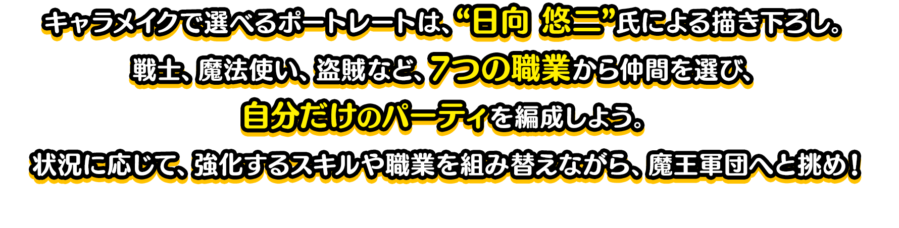 キャラメイクで選べるポートレートは、“日向 悠二”氏による描き下ろし。戦士、魔法使い、盗賊など、7つの職業から仲間を選び、自分だけのパーティを編成しよう。状況に応じて、強化するスキルや職業を組み替えながら、魔王軍団へと挑め！