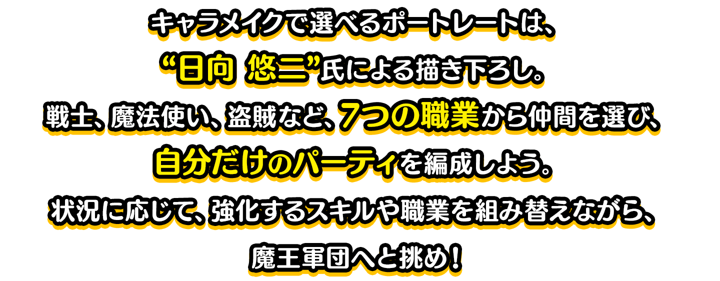 キャラメイクで選べるポートレートは、“日向 悠二”氏による描き下ろし。戦士、魔法使い、盗賊など、7つの職業から仲間を選び、自分だけのパーティを編成しよう。状況に応じて、強化するスキルや職業を組み替えながら、魔王軍団へと挑め！