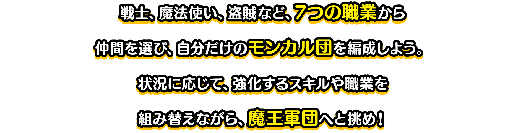 戦士、魔法使い、盗賊など、7つの職業から仲間を選び、自分だけのパーティを編成しよう。状況に応じて、強化するスキルや職業を組み替えながら、魔王軍団へと挑め！