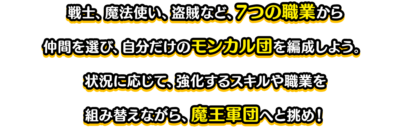 戦士、魔法使い、盗賊など、7つの職業から仲間を選び、自分だけのパーティを編成しよう。状況に応じて、強化するスキルや職業を組み替えながら、魔王軍団へと挑め！